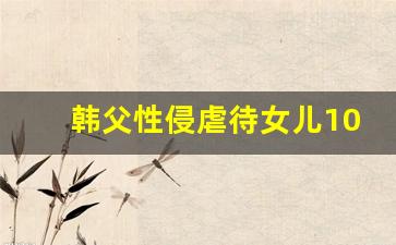 韩父性侵虐待女儿10年获刑3年 恶劣行径震惊社会(韩国父亲教